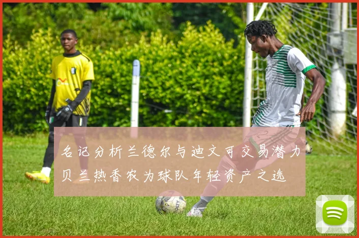名记分析兰德尔与迪文可交易潜力贝兰热香农为球队年轻资产之选