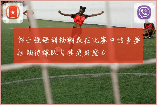 郭士强强调杨瀚森在比赛中的重要性期待球队与其更好磨合