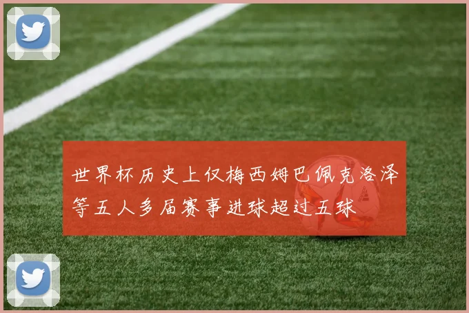 世界杯历史上仅梅西姆巴佩克洛泽等五人多届赛事进球超过五球
