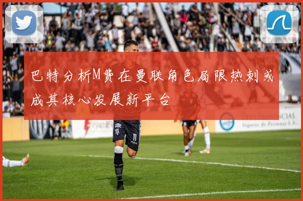 巴特分析M费在曼联角色局限热刺或成其核心发展新平台