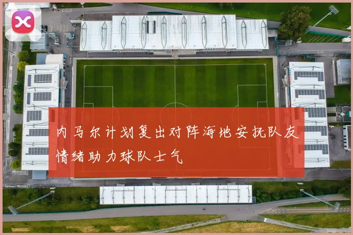内马尔计划复出对阵海地安抚队友情绪助力球队士气