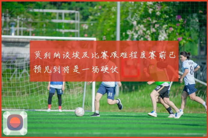 莫利纳谈埃及比赛艰难程度赛前已预见到将是一场硬仗