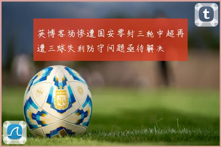 英博客场惨遭国安零封三轮中超再遭三球失利防守问题亟待解决
