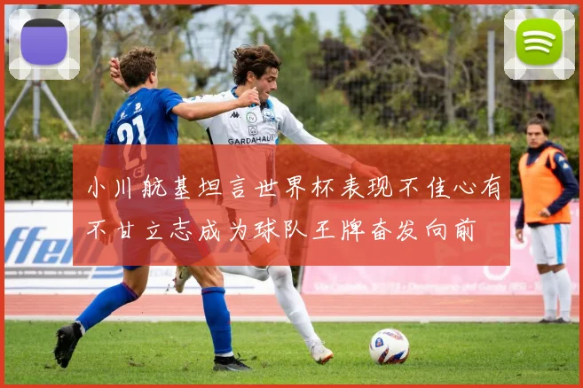 小川航基坦言世界杯表现不佳心有不甘立志成为球队王牌奋发向前
