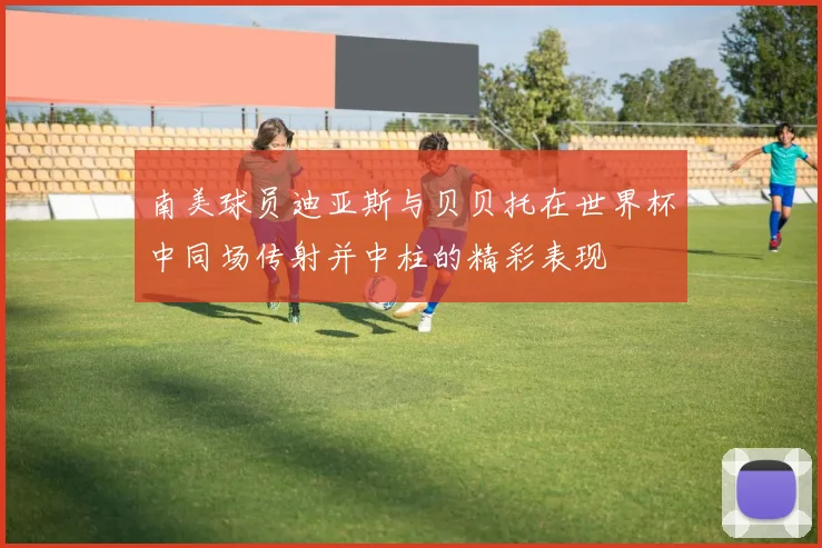 南美球员迪亚斯与贝贝托在世界杯中同场传射并中柱的精彩表现