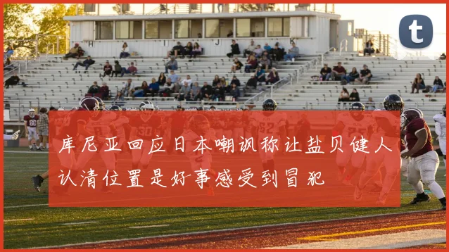 库尼亚回应日本嘲讽称让盐贝健人认清位置是好事感受到冒犯