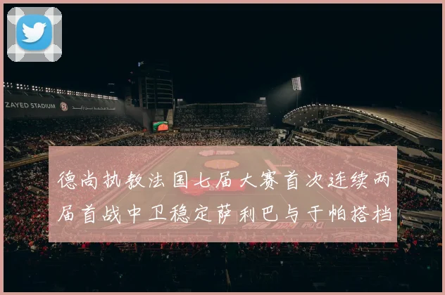 德尚执教法国七届大赛首次连续两届首战中卫稳定萨利巴与于帕搭档