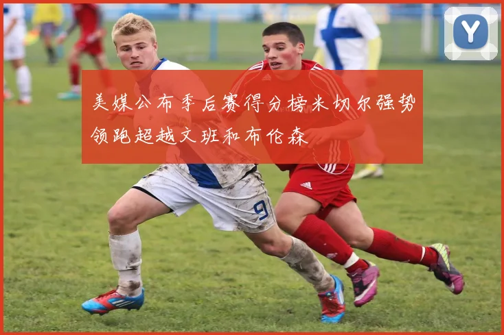 美媒公布季后赛得分榜米切尔强势领跑超越文班和布伦森
