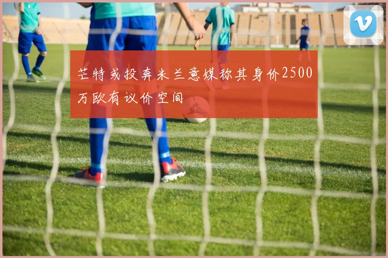 芒特或投奔米兰意媒称其身价2500万欧有议价空间