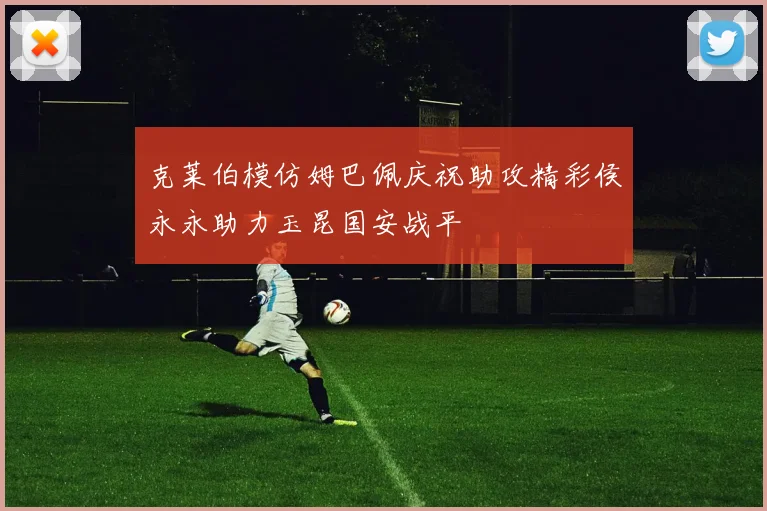 克莱伯模仿姆巴佩庆祝助攻精彩侯永永助力玉昆国安战平