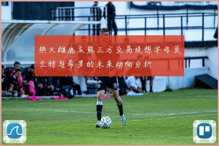热火雄鹿灰熊三方交易设想字母莫兰特与希罗的未来动向分析