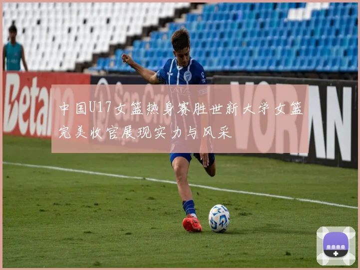 中国U17女篮热身赛胜世新大学女篮完美收官展现实力与风采