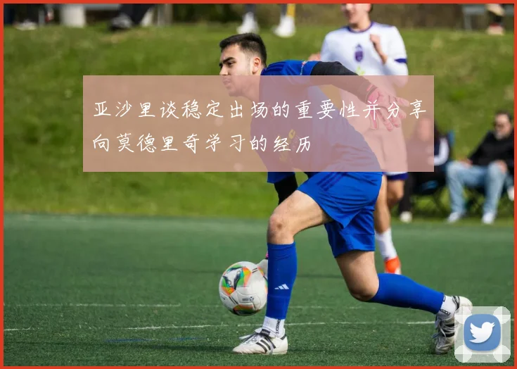 亚沙里谈稳定出场的重要性并分享向莫德里奇学习的经历