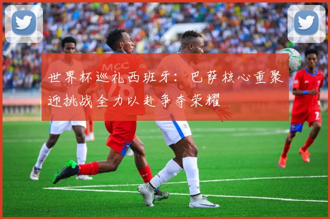 世界杯巡礼西班牙：巴萨核心重聚迎挑战全力以赴争夺荣耀