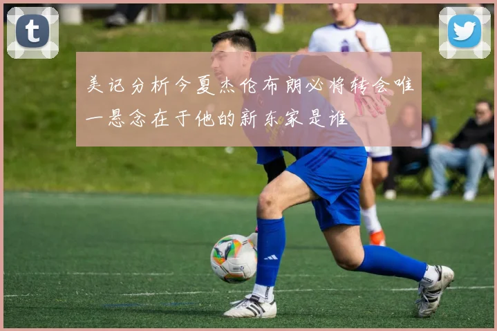 美记分析今夏杰伦布朗必将转会唯一悬念在于他的新东家是谁