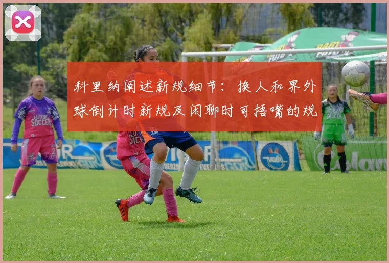 科里纳阐述新规细节：换人和界外球倒计时新规及闲聊时可捂嘴的规定