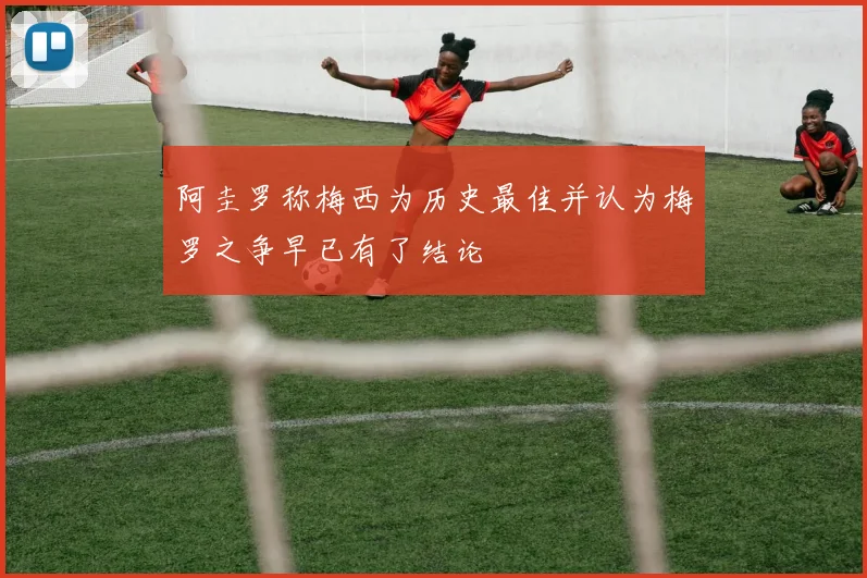 阿圭罗称梅西为历史最佳并认为梅罗之争早已有了结论