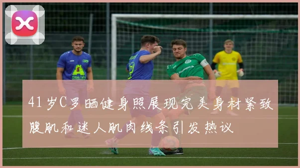 41岁C罗晒健身照展现完美身材紧致腹肌和迷人肌肉线条引发热议