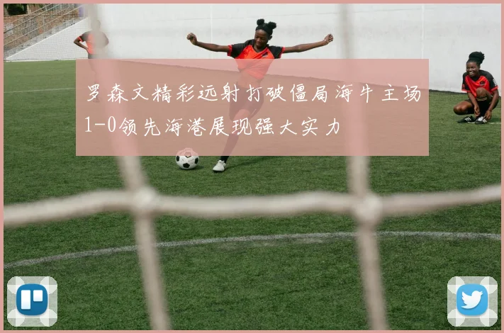 罗森文精彩远射打破僵局海牛主场1-0领先海港展现强大实力